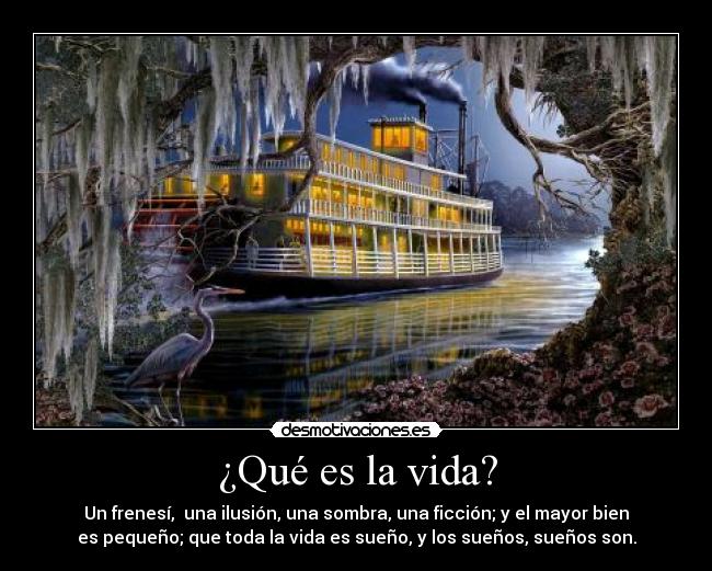 ¿Qué es la vida? - Un frenesí, una ilusión, una sombra, una ficción; y el mayor bien
es pequeño; que toda la vida es sueño, y los sueños, sueños son.