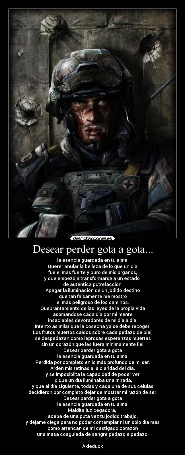 Desear perder gota a gota... - la esencia guardada en tu alma.
Querer anular la belleza de lo que un día
fue el más fuerte y puro de mis órganos,
y que empezó a transformarse a un estado 
de auténtica putrefacción.
Apagar la iluminación de un jodido destino
que tan falsamente me mostró
el más peligroso de los caminos.
Quebrantamiento de las leyes de la propia vida
asomándose cada día por mi mente
insaciables devoradores de mi día a día.
Intento asimilar que la cosecha ya se debe recoger.
Los frutos muertos caídos sobre cada pedazo de piel,
se despedazan como leprosas esperanzas muertas
sin un corazón que les fuera mínimamente fiel.
Desear perder gota a gota
la esencia guardada en tu alma.
Perdida por completo en lo más profundo de mi ser.
Arden mis retinas a la claridad del día,
y se imposiblita la capacidad de poder ver
lo que un día iluminaba una mirada,
y que al día siguiente, todas y cada una de sus células
decidieron por completo dejar de mostrar mi razón de ser.
Desear perder gota a gota
la esencia guardada en tu alma.
Maldita luz cegadora, 
acaba de una puta vez tu jodido trabajo,
y déjame ciega para no poder contemplar ni un sólo día más
cómo arrancan de mi castigado corazón
una masa coagulada de sangre pedazo a pedazo.

Akleduok