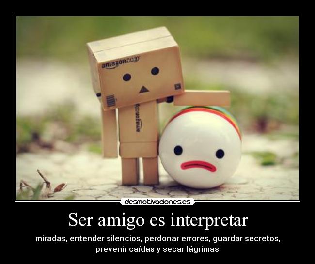 Ser amigo es interpretar - miradas, entender silencios, perdonar errores, guardar secretos,
prevenir caídas y secar lágrimas.