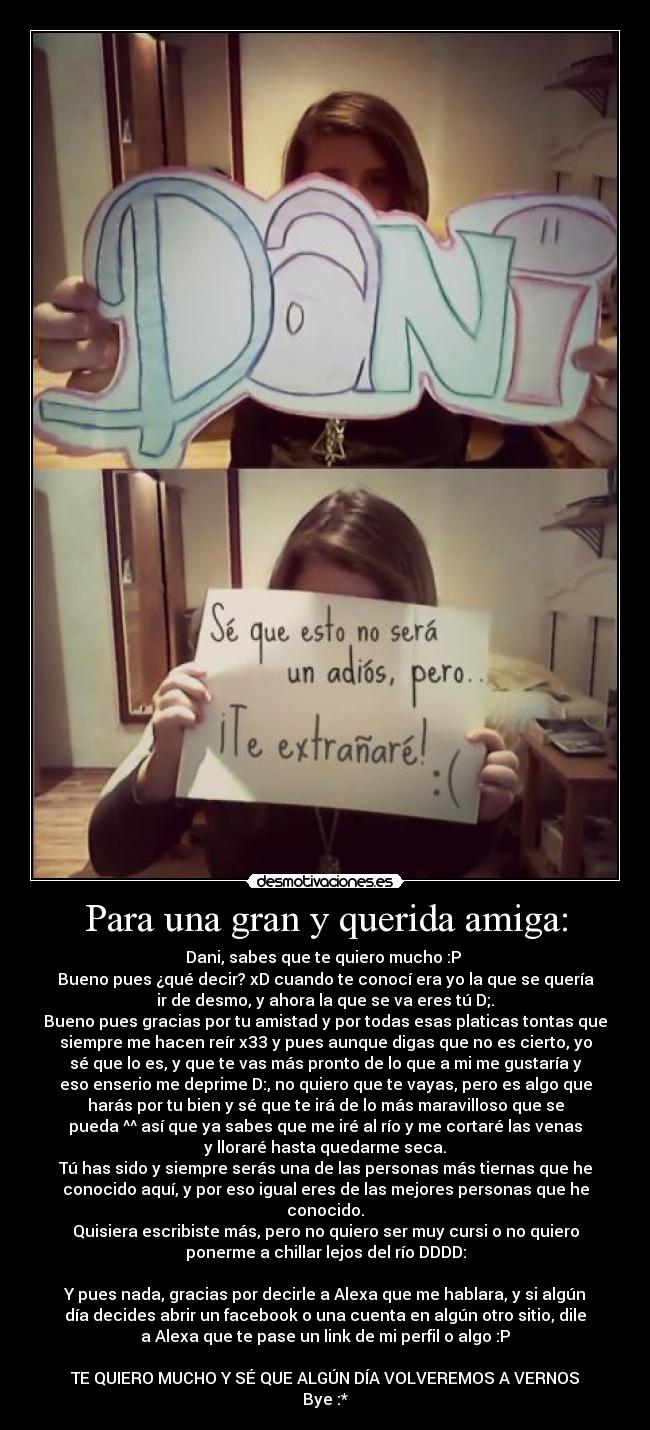 Para una gran y querida amiga: - Dani, sabes que te quiero mucho :P 
Bueno pues ¿qué decir? xD cuando te conocí era yo la que se quería
ir de desmo, y ahora la que se va eres tú D;.
Bueno pues gracias por tu amistad y por todas esas platicas tontas que
siempre me hacen reír x33 y pues aunque digas que no es cierto, yo
sé que lo es, y que te vas más pronto de lo que a mi me gustaría y
eso enserio me deprime D:, no quiero que te vayas, pero es algo que
harás por tu bien y sé que te irá de lo más maravilloso que se
pueda ^^ así que ya sabes que me iré al río y me cortaré las venas
y lloraré hasta quedarme seca.
Tú has sido y siempre serás una de las personas más tiernas que he
conocido aquí, y por eso igual eres de las mejores personas que he
conocido.
Quisiera escribiste más, pero no quiero ser muy cursi o no quiero
ponerme a chillar lejos del río DDDD:

Y pues nada, gracias por decirle a Alexa que me hablara, y si algún
día decides abrir un facebook o una cuenta en algún otro sitio, dile
a Alexa que te pase un link de mi perfil o algo :P

TE QUIERO MUCHO Y SÉ QUE ALGÚN DÍA VOLVEREMOS A VERNOS
Bye :*