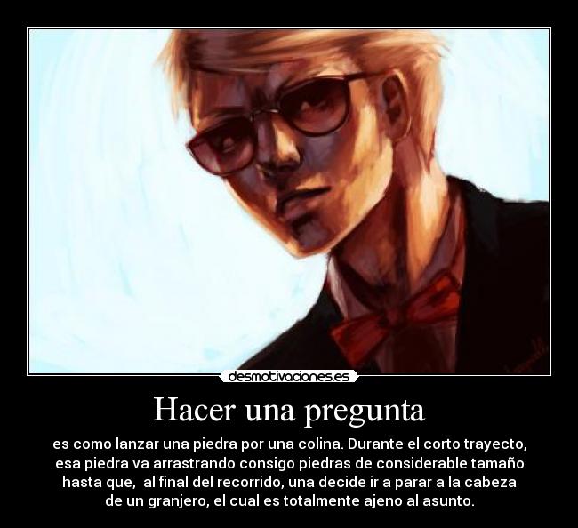 Hacer una pregunta - es como lanzar una piedra por una colina. Durante el corto trayecto,
esa piedra va arrastrando consigo piedras de considerable tamaño
hasta que,  al final del recorrido, una decide ir a parar a la cabeza
de un granjero, el cual es totalmente ajeno al asunto.