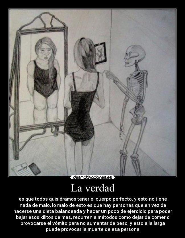 La verdad - es que todos quisiéramos tener el cuerpo perfecto, y esto no tiene
nada de malo, lo malo de esto es que hay personas que en vez de
hacerse una dieta balanceada y hacer un poco de ejercicio para poder
bajar esos kilitos de mas, recurren a métodos como dejar de comer o
provocarse el vómito para no aumentar de peso, y esto a la larga
puede provocar la muerte de esa persona