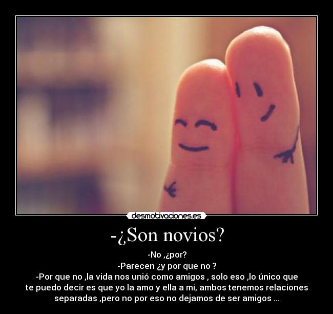 -¿Son novios? - -No ,¿por?
-Parecen ¿y por que no ?
-Por que no ,la vida nos unió como amigos , solo eso ,lo único que
te puedo decir es que yo la amo y ella a mi, ambos tenemos relaciones
separadas ,pero no por eso no dejamos de ser amigos ...