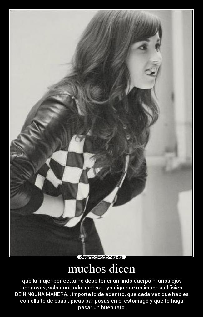 muchos dicen - que la mujer perfectta no debe tener un lindo cuerpo ni unos ojos
hermosos, solo una linda sonrisa... yo digo que no importa el fisico
DE NINGUNA MANERA... importa lo de adentro, que cada vez que hables
con ella te de esas tipicas pariposas en el estomago y que te haga
pasar un buen rato.