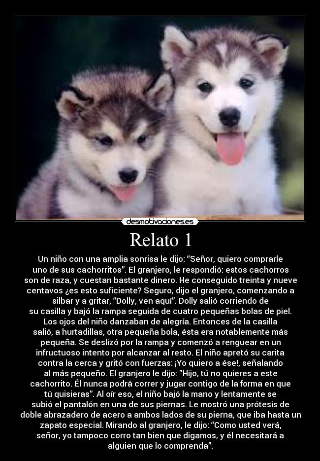 Relato 1 - Un niño con una amplia sonrisa le dijo: “Señor, quiero comprarle
uno de sus cachorritos”. El granjero, le respondió: estos cachorros
son de raza, y cuestan bastante dinero. He conseguido treinta y nueve
centavos ¿es esto suficiente? Seguro, dijo el granjero, comenzando a
silbar y a gritar, “Dolly, ven aquí”. Dolly salió corriendo de
su casilla y bajó la rampa seguida de cuatro pequeñas bolas de piel.
Los ojos del niño danzaban de alegría. Entonces de la casilla
salió, a hurtadillas, otra pequeña bola, ésta era notablemente más
pequeña. Se deslizó por la rampa y comenzó a renguear en un
infructuoso intento por alcanzar al resto. El niño apretó su carita
contra la cerca y gritó con fuerzas: ¡Yo quiero a ése!, señalando
al más pequeño. El granjero le dijo: Hijo, tú no quieres a este
cachorrito. Él nunca podrá correr y jugar contigo de la forma en que
tú quisieras”. Al oír eso, el niño bajó la mano y lentamente se
subió el pantalón en una de sus piernas. Le mostró una prótesis de
doble abrazadero de acero a ambos lados de su pierna, que iba hasta un
zapato especial. Mirando al granjero, le dijo: “Como usted verá,
señor, yo tampoco corro tan bien que digamos, y él necesitará a
alguien que lo comprenda”.