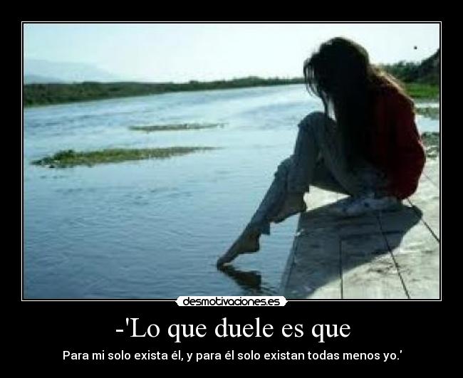 -Lo que duele es que - Para mi solo exista él, y para él solo existan todas menos yo.