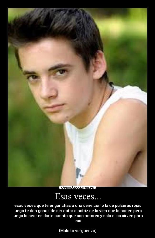 Esas veces... - esas veces que te enganchas a una serie como la de pulseras rojas
luego te dan ganas de ser actor o actriz de lo vien que lo hacen pero
luego lo peor es darte cuenta que son actores y solo ellos sirven para
eso

(Maldita verguenza)