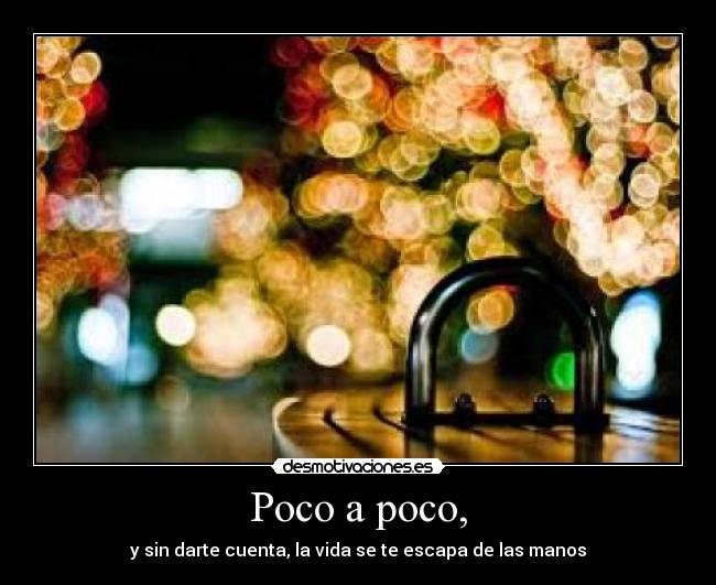 Poco a poco, - y sin darte cuenta, la vida se te escapa de las manos