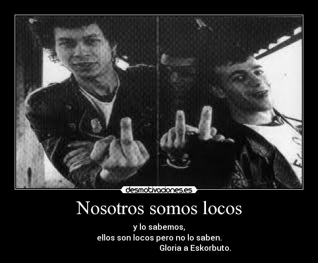 Nosotros somos locos - y lo sabemos,
ellos son locos pero no lo saben.
Gloria a Eskorbuto.