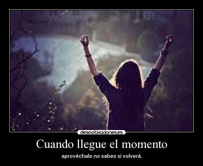 Cuando llegue el momento - aprovéchalo no sabes si volverá.