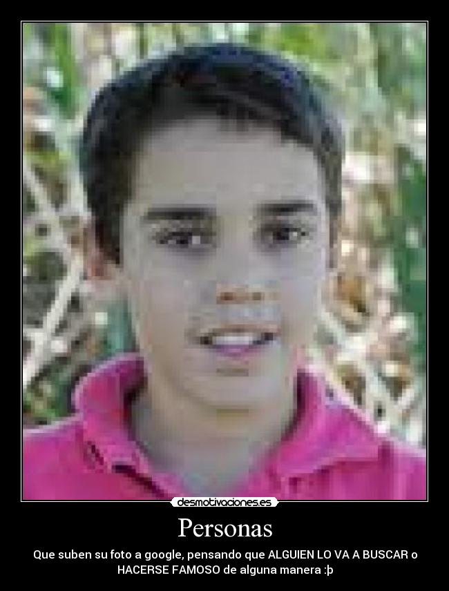 Personas - Que suben su foto a google, pensando que ALGUIEN LO VA A BUSCAR o
HACERSE FAMOSO de alguna manera :þ