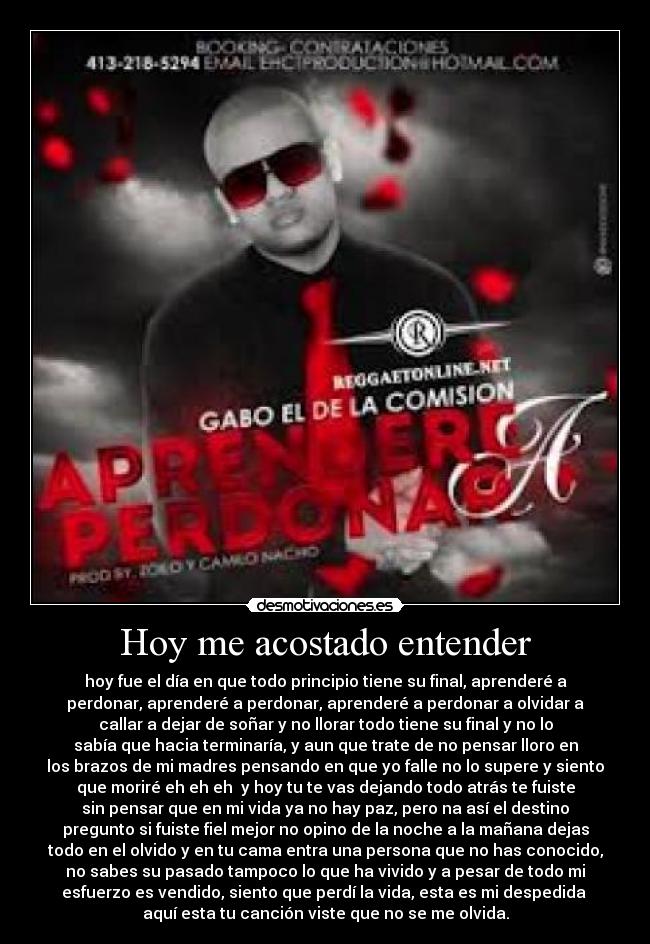 Hoy me acostado entender - hoy fue el día en que todo principio tiene su final, aprenderé a
perdonar, aprenderé a perdonar, aprenderé a perdonar a olvidar a
callar a dejar de soñar y no llorar todo tiene su final y no lo
sabía que hacia terminaría, y aun que trate de no pensar lloro en
los brazos de mi madres pensando en que yo falle no lo supere y siento
que moriré eh eh eh y hoy tu te vas dejando todo atrás te fuiste
sin pensar que en mi vida ya no hay paz, pero na así el destino
pregunto si fuiste fiel mejor no opino de la noche a la mañana dejas
todo en el olvido y en tu cama entra una persona que no has conocido,
no sabes su pasado tampoco lo que ha vivido y a pesar de todo mi
esfuerzo es vendido, siento que perdí la vida, esta es mi despedida
aquí esta tu canción viste que no se me olvida.