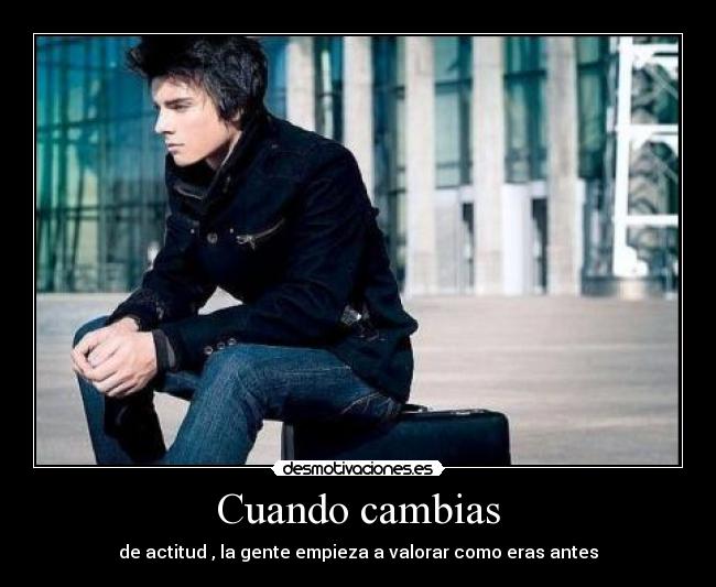 Cuando cambias - de actitud , la gente empieza a valorar como eras antes