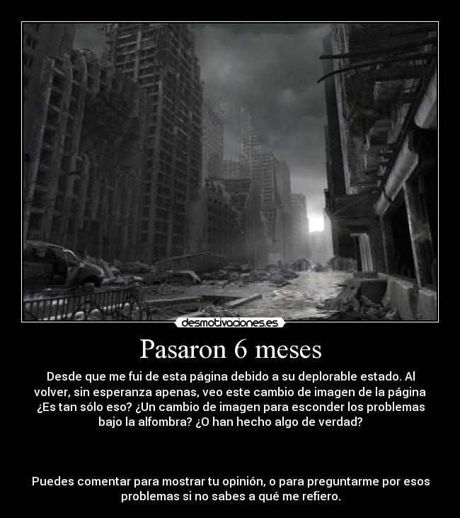 Pasaron 6 meses - Desde que me fui de esta página debido a su deplorable estado. Al
volver, sin esperanza apenas, veo este cambio de imagen de la página
¿Es tan sólo eso? ¿Un cambio de imagen para esconder los problemas
bajo la alfombra? ¿O han hecho algo de verdad?
Puedes comentar para mostrar tu opinión, o para preguntarme por esos
problemas si no sabes a qué me refiero.