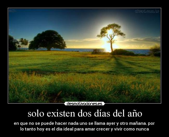 solo existen dos días del año - en que no se puede hacer nada uno se llama ayer y otro mañana. por
lo tanto hoy es el día ideal para amar crecer y vivir como nunca