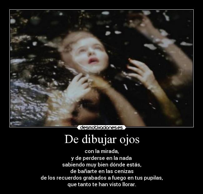 De dibujar ojos - con la mirada,
y de perderse en la nada
sabiendo muy bien dónde estás,
de bañarte en las cenizas
de los recuerdos grabados a fuego en tus pupilas,
que tanto te han visto llorar.