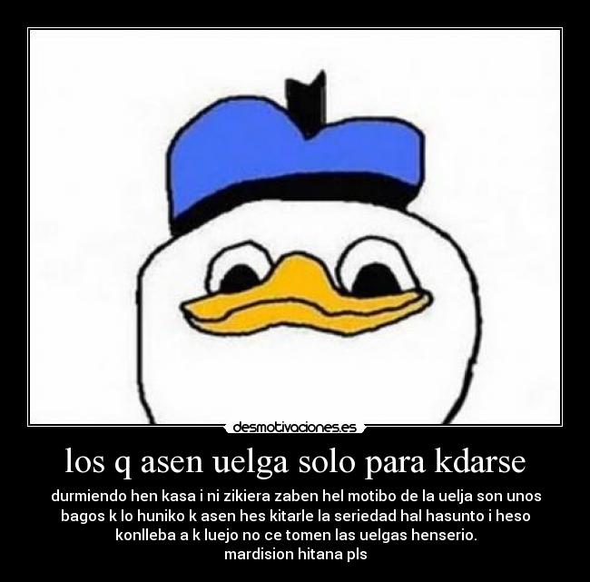 los q asen uelga solo para kdarse - durmiendo hen kasa i ni zikiera zaben hel motibo de la uelja son unos
bagos k lo huniko k asen hes kitarle la seriedad hal hasunto i heso
konlleba a k luejo no ce tomen las uelgas henserio.
mardision hitana pls