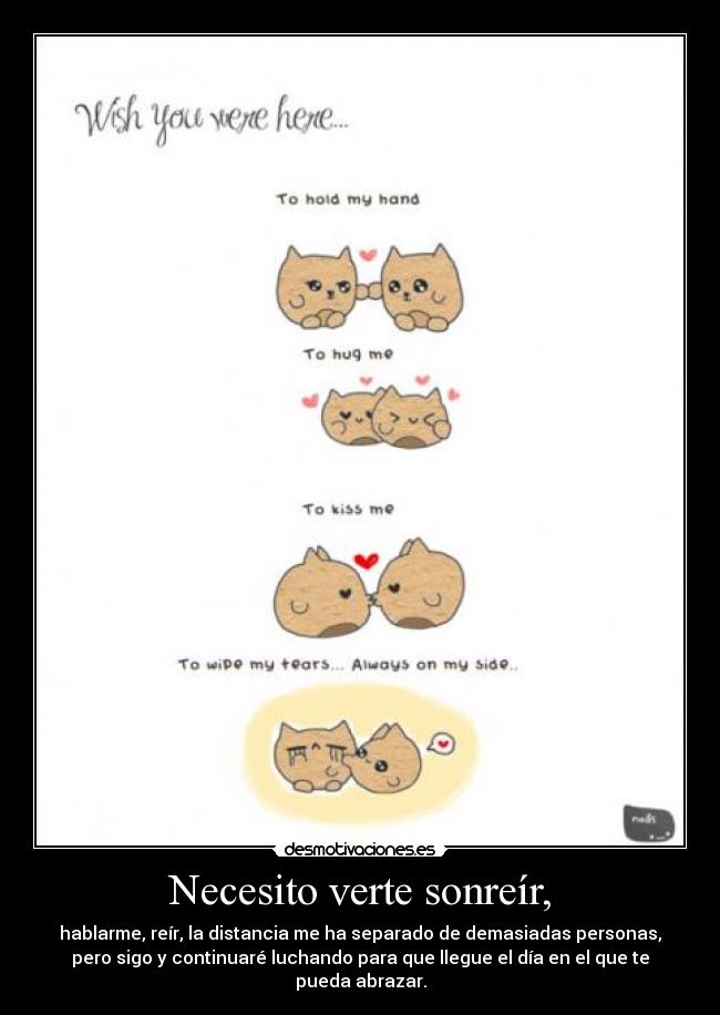 Necesito verte sonreír, - hablarme, reír, la distancia me ha separado de demasiadas personas,
pero sigo y continuaré luchando para que llegue el día en el que te
pueda abrazar.