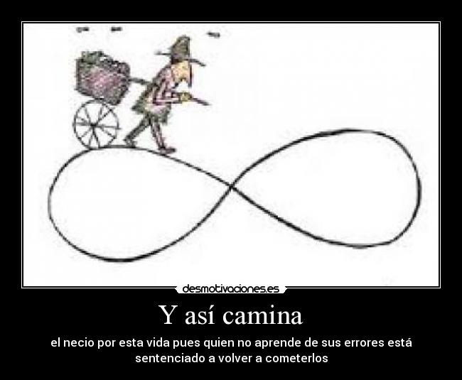 Y así camina - el necio por esta vida pues quien no aprende de sus errores está
sentenciado a volver a cometerlos