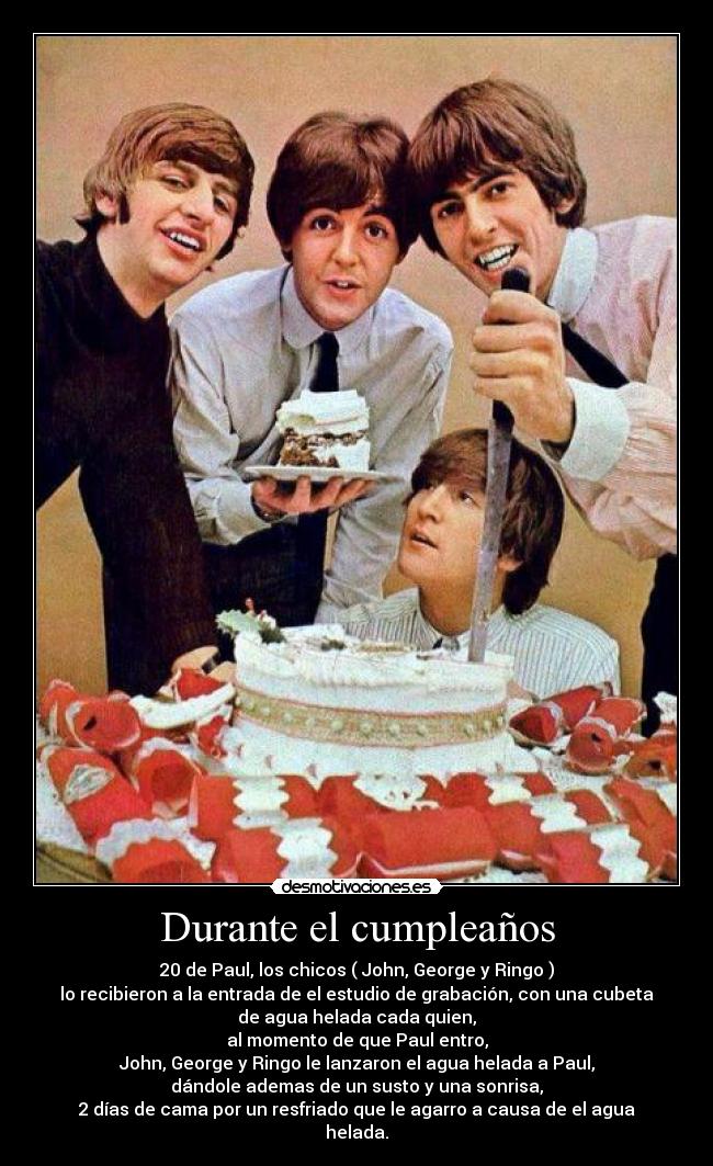 Durante el cumpleaños - 20 de Paul, los chicos ( John, George y Ringo )
lo recibieron a la entrada de el estudio de grabación, con una cubeta
de agua helada cada quien,
al momento de que Paul entro,
John, George y Ringo le lanzaron el agua helada a Paul,
dándole ademas de un susto y una sonrisa,
2 días de cama por un resfriado que le agarro a causa de el agua
helada.