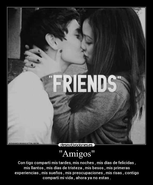 Amigos - Con tigo comparti mis tardes, mis noches , mis días de felicidas ,
mis llantos , mis días de tristeza , mis besos , mis primeras
experiencias , mis sueños , mis preocupaciones , mis risas , contigo
comparti mi vida , ahora ya no estas .