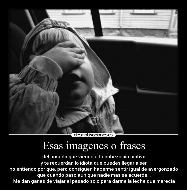 Esas imagenes o frases - del pasado que vienen a tu cabeza sin motivo
y te recuerdan lo idiota que puedes llegar a ser
no entiendo por que, pero consiguen hacerme sentir igual de avergonzado
que cuando paso aun que nadie mas se acuerde...
Me dan ganas de viajar al pasado solo para darme la leche que merecia