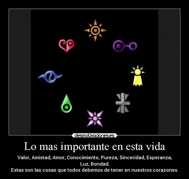 Lo mas importante en esta vida - Valor, Amistad, Amor, Conocimiento, Pureza, Sinceridad, Esperanza, Luz, Bondad.
Estas son las cosas que todos debemos de tener en nuestros corazones.