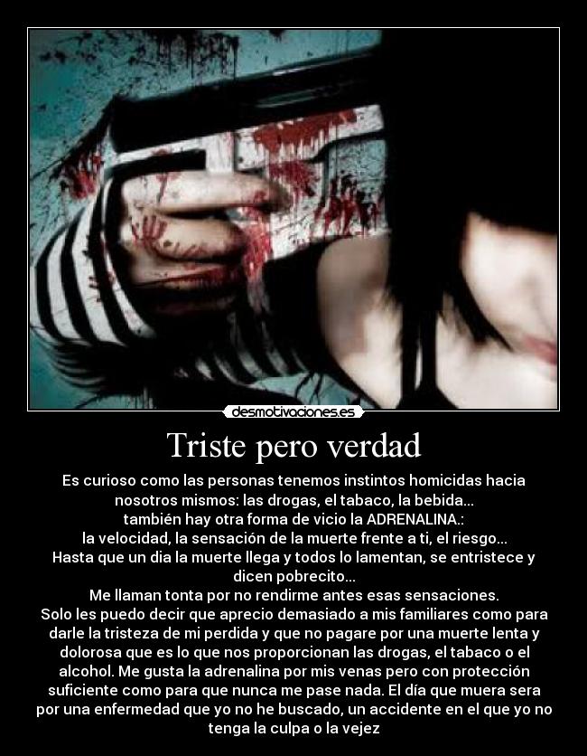 Triste pero verdad - Es curioso como las personas tenemos instintos homicidas hacia
nosotros mismos: las drogas, el tabaco, la bebida...
también hay otra forma de vicio la ADRENALINA.:
la velocidad, la sensación de la muerte frente a ti, el riesgo...
Hasta que un dia la muerte llega y todos lo lamentan, se entristece y
dicen pobrecito...
Me llaman tonta por no rendirme antes esas sensaciones.
Solo les puedo decir que aprecio demasiado a mis familiares como para
darle la tristeza de mi perdida y que no pagare por una muerte lenta y
dolorosa que es lo que nos proporcionan las drogas, el tabaco o el
alcohol. Me gusta la adrenalina por mis venas pero con protección
suficiente como para que nunca me pase nada. El día que muera sera
por una enfermedad que yo no he buscado, un accidente en el que yo no
tenga la culpa o la vejez