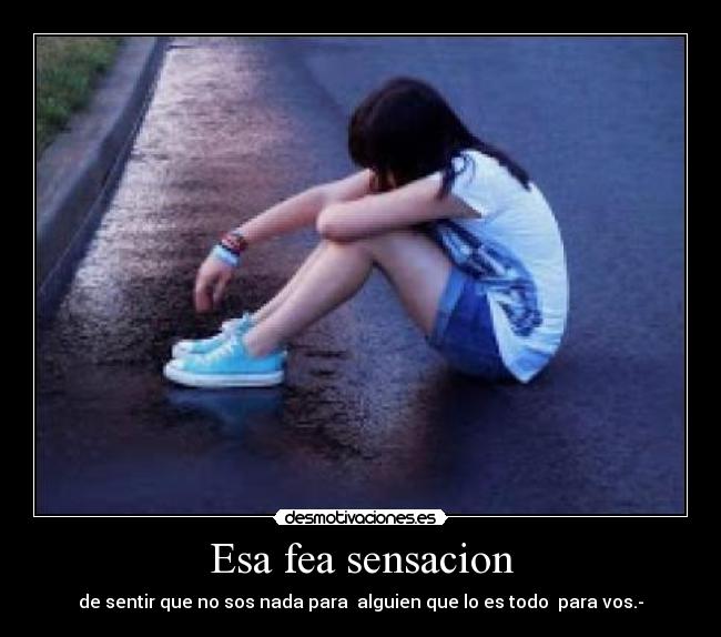 Esa fea sensacion - de sentir que no sos nada para alguien que lo es todo para vos.-