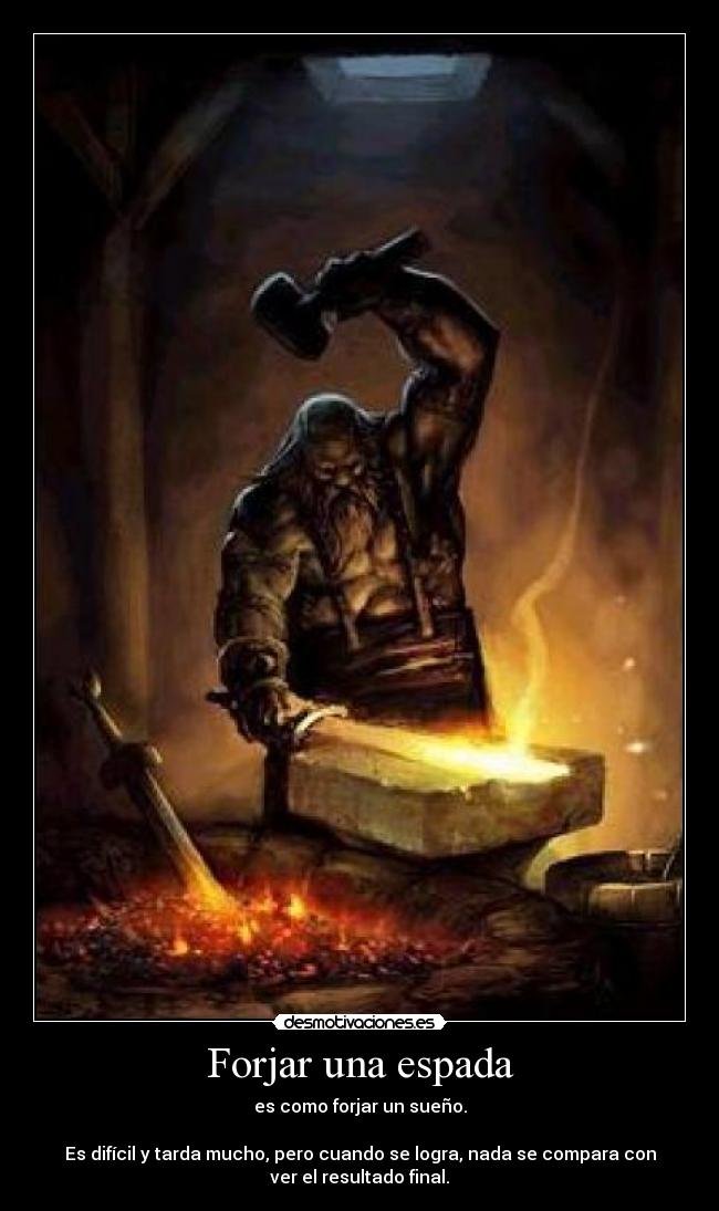 Forjar una espada - es como forjar un sueño.
Es difícil y tarda mucho, pero cuando se logra, nada se compara con
ver el resultado final.