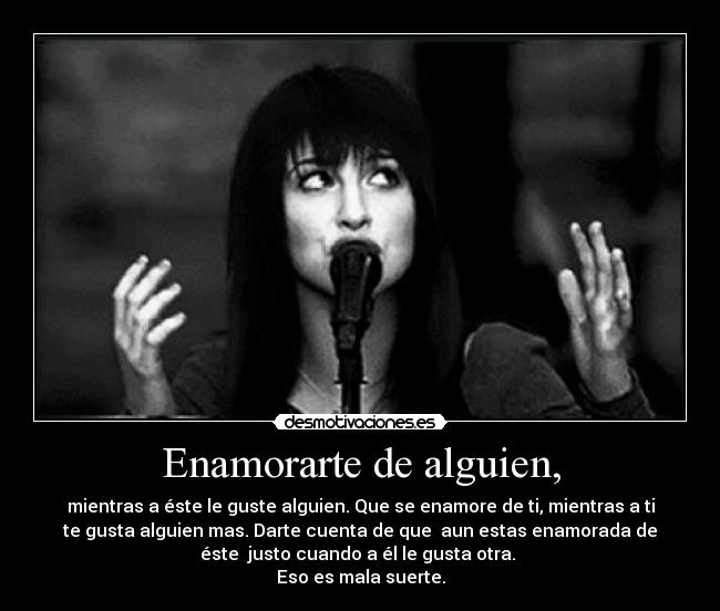 Enamorarte de alguien, - mientras a éste le guste alguien. Que se enamore de ti, mientras a ti
te gusta alguien mas. Darte cuenta de que aun estas enamorada de
éste justo cuando a él le gusta otra.
Eso es mala suerte.