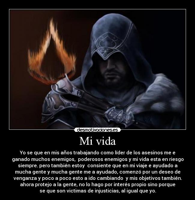 Mi vida - Yo se que en mis años trabajando como líder de los asesinos me e
ganado muchos enemigos,  poderosos enemigos y mi vida esta en riesgo
siempre. pero también estoy  consiente que en mi viaje e ayudado a
mucha gente y mucha gente me a ayudado, comenzó por un deseo de
venganza y poco a poco esto a ido cambiando  y mis objetivos también.
ahora protejo a la gente, no lo hago por interés propio sino porque
se que son victimas de injusticias, al igual que yo.