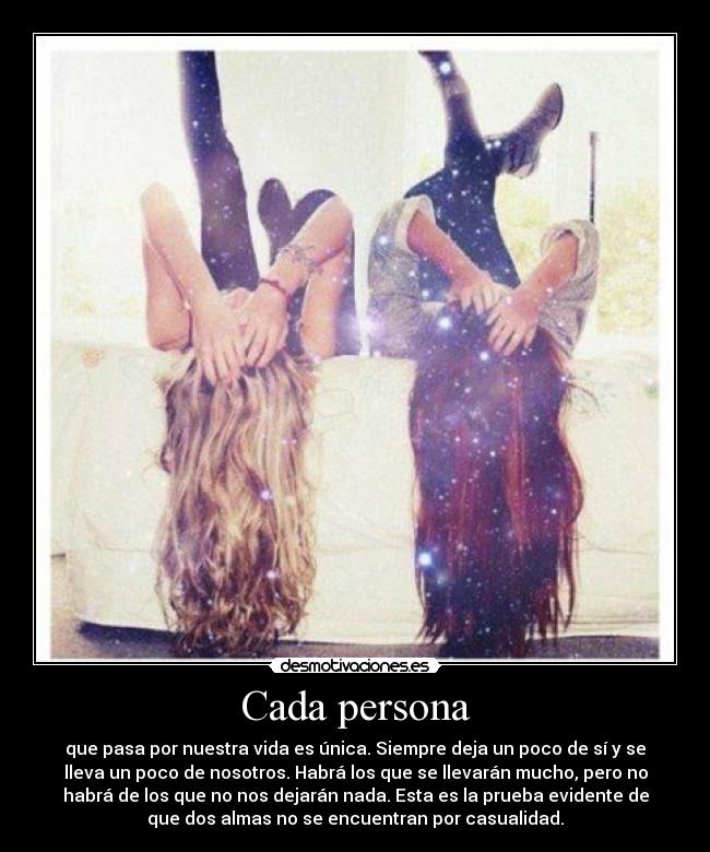 Cada persona - que pasa por nuestra vida es única. Siempre deja un poco de sí y se
lleva un poco de nosotros. Habrá los que se llevarán mucho, pero no
habrá de los que no nos dejarán nada. Esta es la prueba evidente de
que dos almas no se encuentran por casualidad.