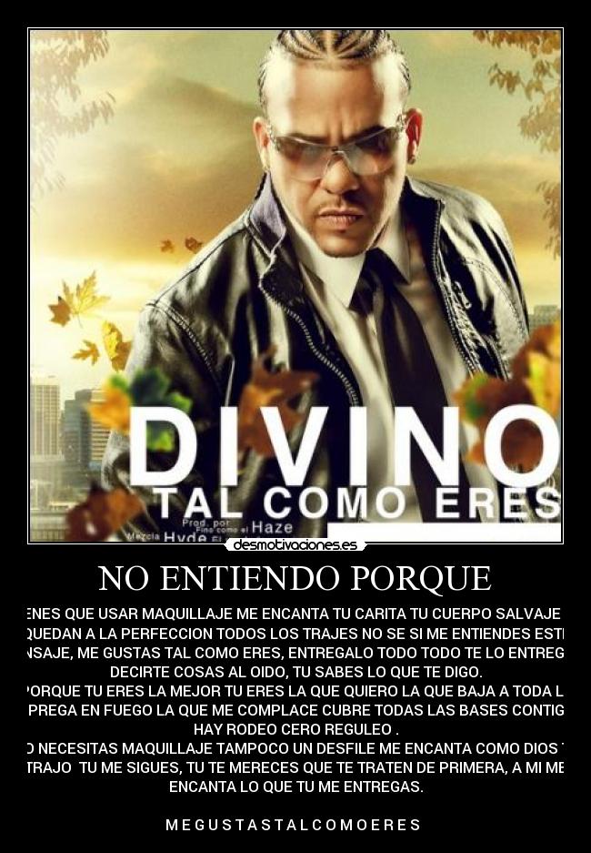 NO ENTIENDO PORQUE - TIENES QUE USAR MAQUILLAJE ME ENCANTA TU CARITA TU CUERPO SALVAJE TE
QUEDAN A LA PERFECCION TODOS LOS TRAJES NO SE SI ME ENTIENDES ESTE
MENSAJE, ME GUSTAS TAL COMO ERES, ENTREGALO TODO TODO TE LO ENTREGO, Y
DECIRTE COSAS AL OIDO, TU SABES LO QUE TE DIGO.
PORQUE TU ERES LA MEJOR TU ERES LA QUE QUIERO LA QUE BAJA A TODA LA
QUE PREGA EN FUEGO LA QUE ME COMPLACE CUBRE TODAS LAS BASES CONTIGO NO
HAY RODEO CERO REGULEO .
NO NECESITAS MAQUILLAJE TAMPOCO UN DESFILE ME ENCANTA COMO DIOS TE
TRAJO  TU ME SIGUES, TU TE MERECES QUE TE TRATEN DE PRIMERA, A MI ME
ENCANTA LO QUE TU ME ENTREGAS.

M E G U S T A S T A L C O M O E R E S  ♥