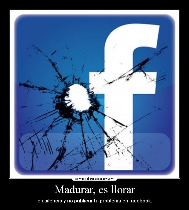 Madurar, es llorar - en silencio y no publicar tu problema en facebook.