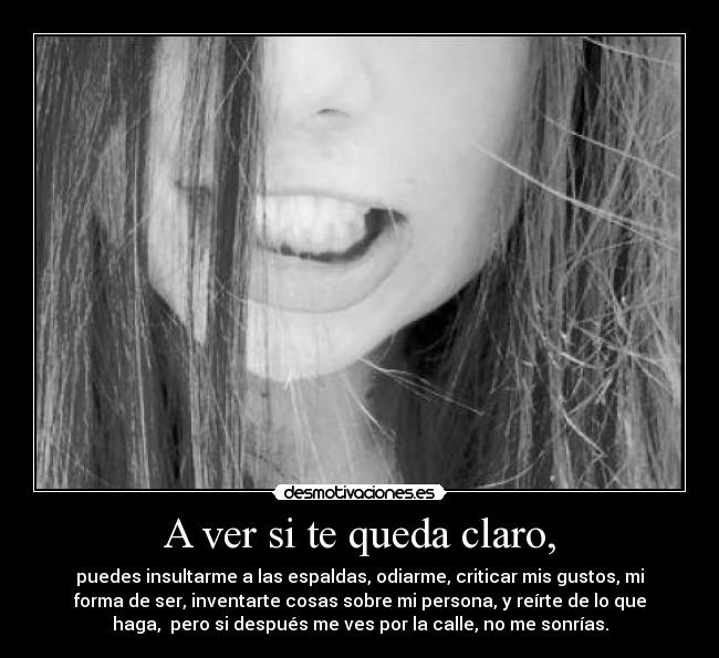 A ver si te queda claro, - puedes insultarme a las espaldas, odiarme, criticar mis gustos, mi
forma de ser, inventarte cosas sobre mi persona, y reírte de lo que
haga,  pero si después me ves por la calle, no me sonrías.