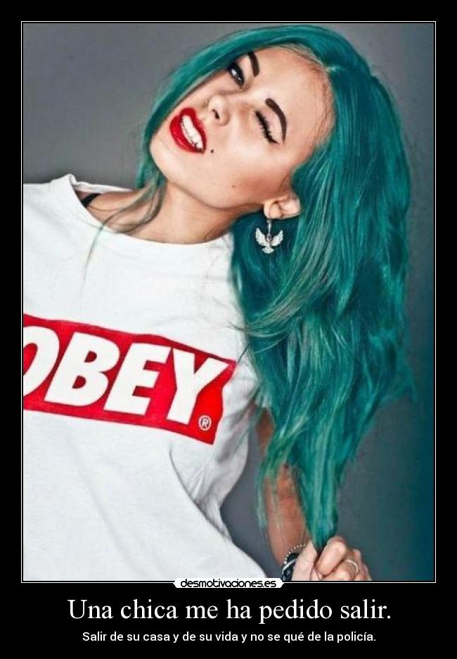 Una chica me ha pedido salir. - Salir de su casa y de su vida y no se qué de la policía.