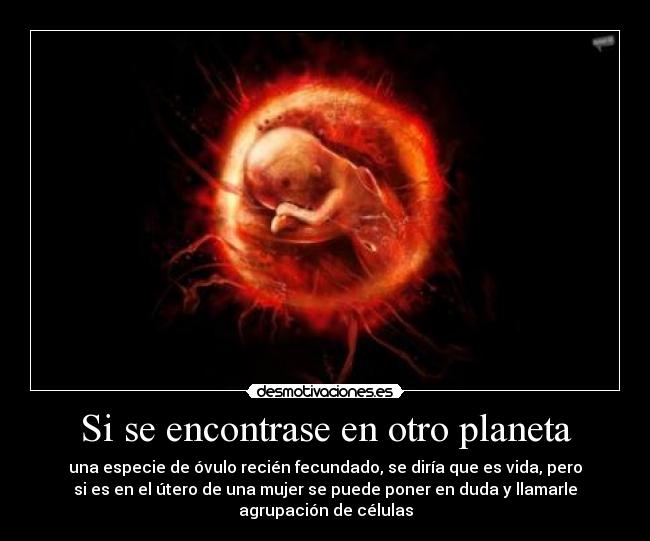 Si se encontrase en otro planeta - una especie de óvulo recién fecundado, se diría que es vida, pero
si es en el útero de una mujer se puede poner en duda y llamarle
agrupación de células