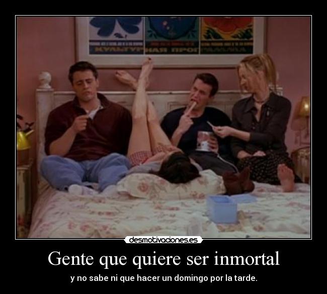 Gente que quiere ser inmortal - y no sabe ni que hacer un domingo por la tarde.