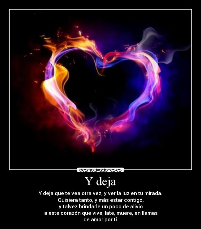Y deja - Y deja que te vea otra vez, y ver la luz en tu mirada.
Quisiera tanto, y más estar contigo,
y talvez brindarle un poco de alivio
a este corazón que vive, late, muere, en llamas
de amor por ti.
