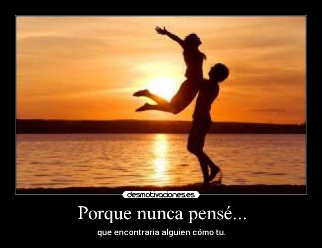 Porque nunca pensé... - que encontraria alguien cómo tu.