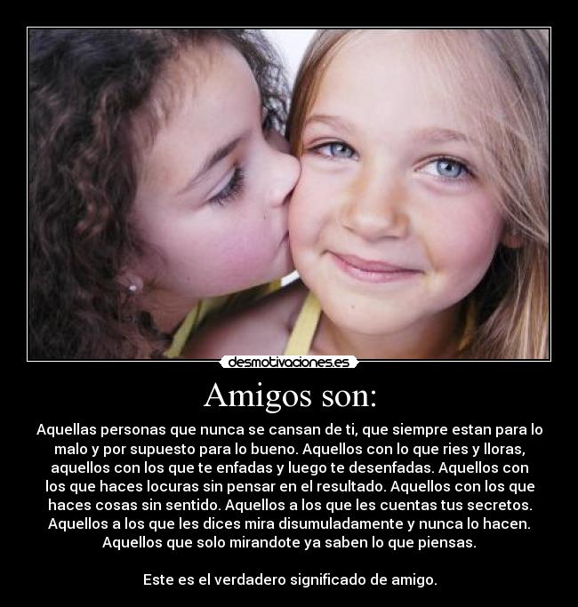 Amigos son: - Aquellas personas que nunca se cansan de ti, que siempre estan para lo
malo y por supuesto para lo bueno. Aquellos con lo que ries y lloras,
aquellos con los que te enfadas y luego te desenfadas. Aquellos con
los que haces locuras sin pensar en el resultado. Aquellos con los que
haces cosas sin sentido. Aquellos a los que les cuentas tus secretos.
Aquellos a los que les dices mira disumuladamente y nunca lo hacen.
Aquellos que solo mirandote ya saben lo que piensas.

Este es el verdadero significado de amigo.