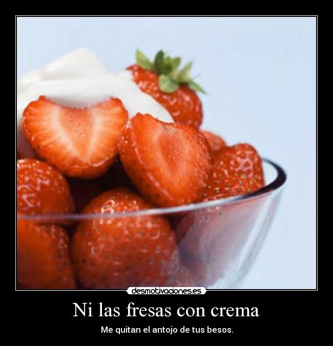 Ni las fresas con crema - Me quitan el antojo de tus besos.