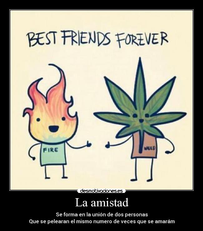 La amistad - Se forma en la unión de dos personas
Que se pelearan el mismo numero de veces que se amarám