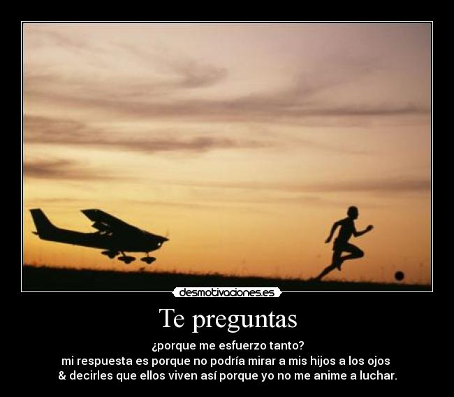Te preguntas - ¿porque me esfuerzo tanto?
mi respuesta es porque no podría mirar a mis hijos a los ojos
& decirles que ellos viven así porque yo no me anime a luchar.
