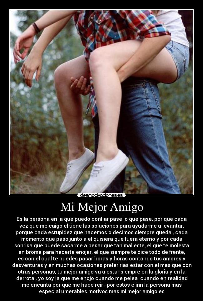 Mi Mejor Amigo - Es la persona en la que puedo confiar pase lo que pase, por que cada
vez que me caigo el tiene las soluciones para ayudarme a levantar,
porque cada estupidez que hacemos o decimos siempre queda , cada
momento que paso junto a el quisiera que fuera eterno y por cada
sonrisa que puede sacarme a pesar que tan mal este, el que te molesta
en broma para hacerte enojar, el que siempre te dice todo de frente,
es con el cual te puedes pasar horas y horas contando tus amores y
desventuras y en muchas ocasiones preferirias estar con el mas que con
otras personas, tu mejor amigo va a estar siempre en la gloria y en la
derrota , yo soy la que me enojo cuando me pelea cuando en realidad
me encanta por que me hace reir , por estos e inn la persona mas
especial umerables motivos mas mi mejor amigo es