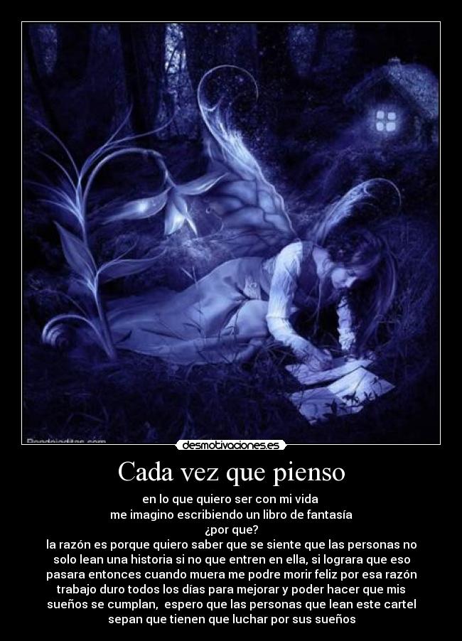 Cada vez que pienso - en lo que quiero ser con mi vida
me imagino escribiendo un libro de fantasía
¿por que?
la razón es porque quiero saber que se siente que las personas no
solo lean una historia si no que entren en ella, si lograra que eso
pasara entonces cuando muera me podre morir feliz por esa razón
trabajo duro todos los días para mejorar y poder hacer que mis
sueños se cumplan, espero que las personas que lean este cartel
sepan que tienen que luchar por sus sueños