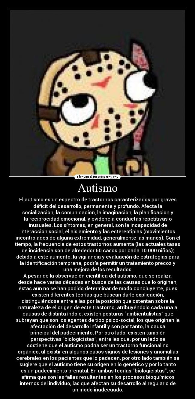 Autismo - El autismo es un espectro de trastornos caracterizados por graves
déficit del desarrollo, permanente y profundo. Afecta la
socialización, la comunicación, la imaginación, la planificación y
la reciprocidad emocional, y evidencia conductas repetitivas o
inusuales. Los síntomas, en general, son la incapacidad de
interacción social, el aislamiento y las estereotipias (movimientos
incontrolados de alguna extremidad, generalmente las manos). Con el
tiempo, la frecuencia de estos trastornos aumenta (las actuales tasas
de incidencia son de alrededor 60 casos por cada 10.000 niños);
debido a este aumento, la vigilancia y evaluación de estrategias para
la identificación temprana, podría permitir un tratamiento precoz y
una mejora de los resultados.
A pesar de la observación científica del autismo, que se realiza
desde hace varias décadas en busca de las causas que lo originan,
éstas aún no se han podido determinar de modo concluyente, pues
existen diferentes teorías que buscan darle explicación,
distinguiéndose entre ellas por la posición que ostentan sobre la
naturaleza de el origen de este trastorno, atribuyéndolo cada una a
causas de distinta índole; existen posturas “ambientalistas” que
subrayan que son los agentes de tipo psico-social, los que originan la
afectación del desarrollo infantil y son por tanto, la causa
principal del padecimiento. Por otro lado, existen también
perspectivas “biologicistas”, entre las que, por un lado se
sostiene que el autismo podría ser un trastorno funcional no
orgánico, al existir en algunos casos signos de lesiones y anomalías
cerebrales en los pacientes que lo padecen, por otro lado también se
sugiere que el autismo tiene su origen en lo genético y por lo tanto
es un padecimiento prenatal. En ambas teorías biologicistas, se
afirma que son las fallas resultantes en los procesos bioquímicos
internos del individuo, las que afectan su desarrollo al regularlo de
un modo inadecuado.