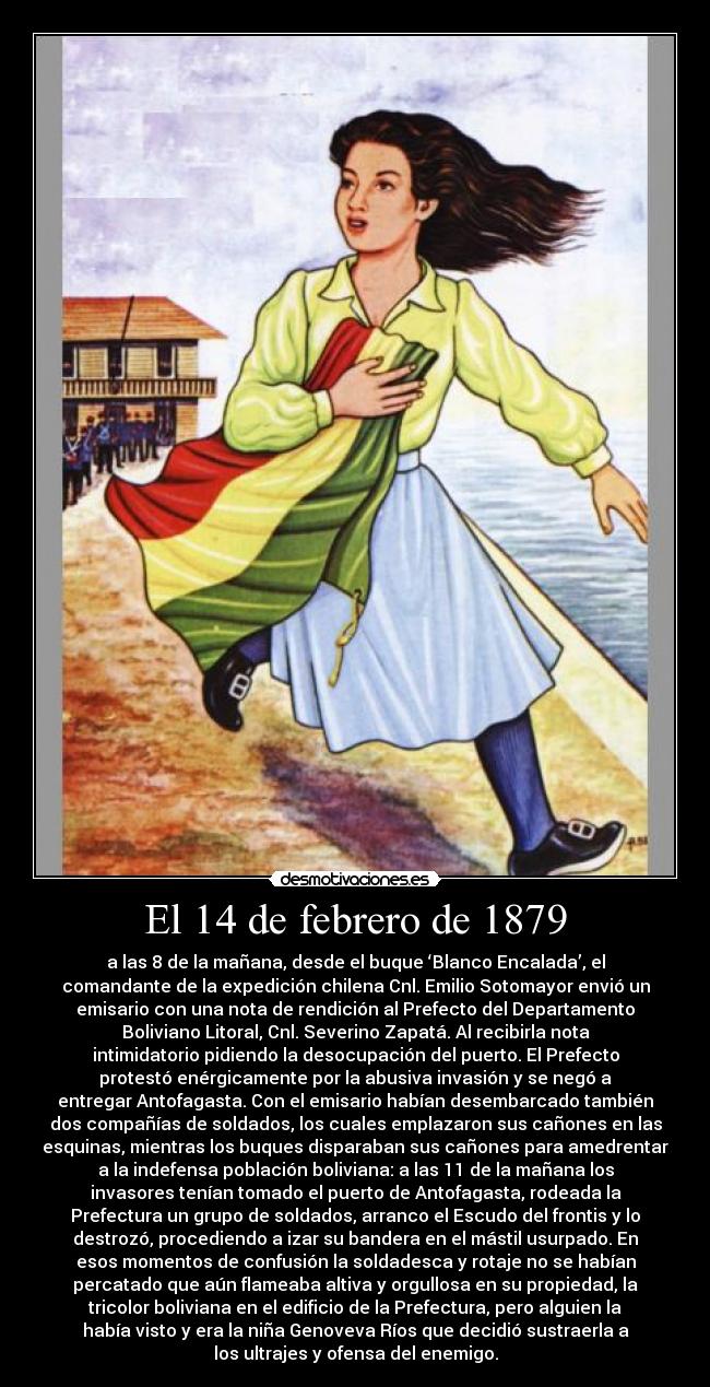 El 14 de febrero de 1879 - a las 8 de la mañana, desde el buque ‘Blanco Encalada’, el
comandante de la expedición chilena Cnl. Emilio Sotomayor envió un
emisario con una nota de rendición al Prefecto del Departamento
Boliviano Litoral, Cnl. Severino Zapatá. Al recibirla nota
intimidatorio pidiendo la desocupación del puerto. El Prefecto
protestó enérgicamente por la abusiva invasión y se negó a
entregar Antofagasta. Con el emisario habían desembarcado también
dos compañías de soldados, los cuales emplazaron sus cañones en las
esquinas, mientras los buques disparaban sus cañones para amedrentar
a la indefensa población boliviana: a las 11 de la mañana los
invasores tenían tomado el puerto de Antofagasta, rodeada la
Prefectura un grupo de soldados, arranco el Escudo del frontis y lo
destrozó, procediendo a izar su bandera en el mástil usurpado. En
esos momentos de confusión la soldadesca y rotaje no se habían
percatado que aún flameaba altiva y orgullosa en su propiedad, la
tricolor boliviana en el edificio de la Prefectura, pero alguien la
había visto y era la niña Genoveva Ríos que decidió sustraerla a
los ultrajes y ofensa del enemigo.