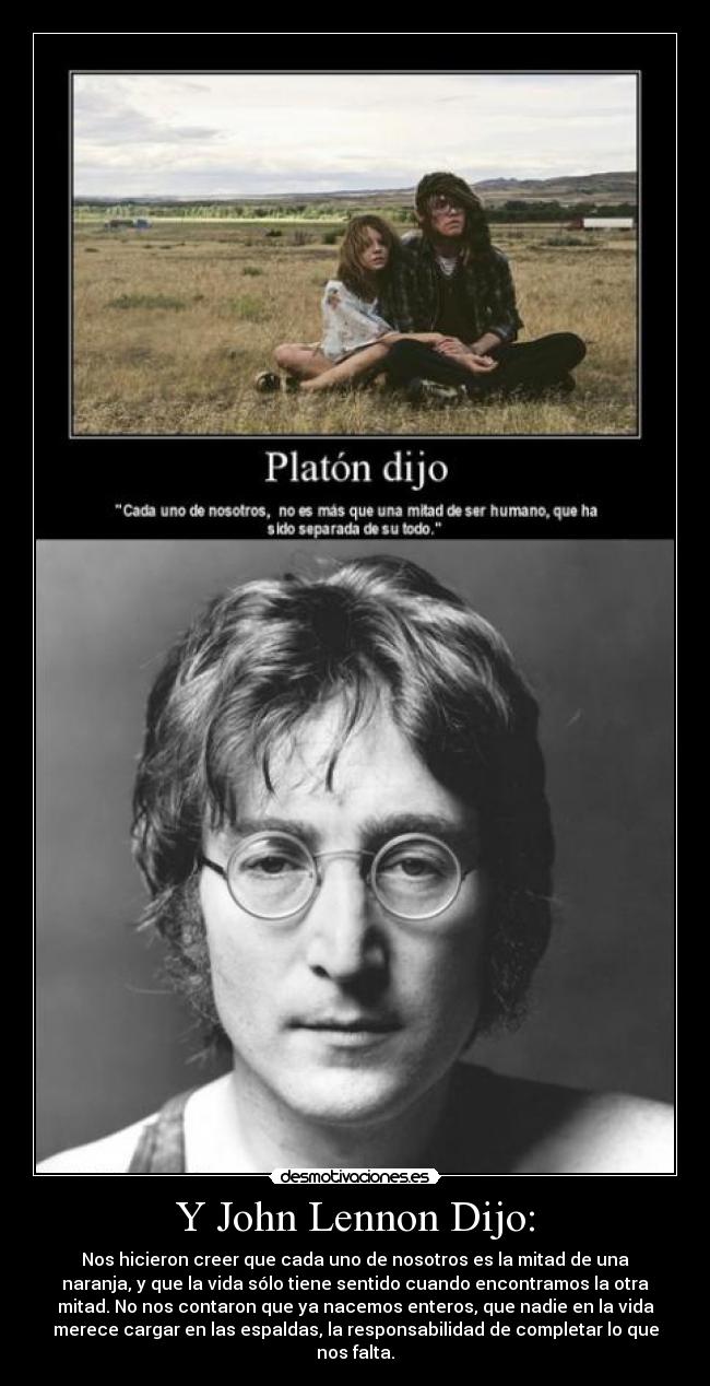 Y John Lennon Dijo: - Nos hicieron creer que cada uno de nosotros es la mitad de una
naranja, y que la vida sólo tiene sentido cuando encontramos la otra
mitad. No nos contaron que ya nacemos enteros, que nadie en la vida
merece cargar en las espaldas, la responsabilidad de completar lo que
nos falta.